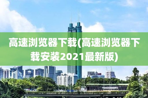 高速浏览器下载(高速浏览器下载安装2021最新版)