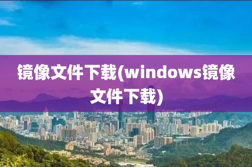 镜像文件下载(windows镜像文件下载)