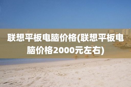 联想平板电脑价格(联想平板电脑价格2000元左右)