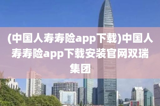 (中国人寿寿险app下载)中国人寿寿险app下载安装官网双瑞集团