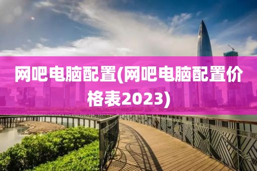 网吧电脑配置(网吧电脑配置价格表2023)