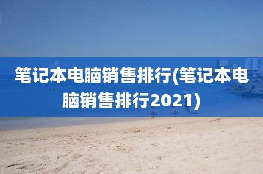 笔记本电脑销售排行(笔记本电脑销售排行2021)