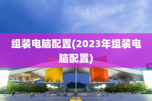 组装电脑配置(2023年组装电脑配置)