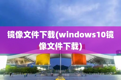 镜像文件下载(windows10镜像文件下载)