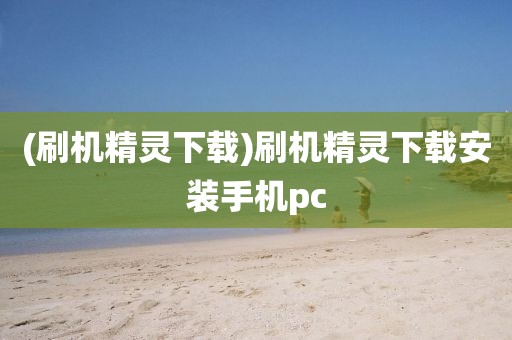 (刷机精灵下载)刷机精灵下载安装手机pc