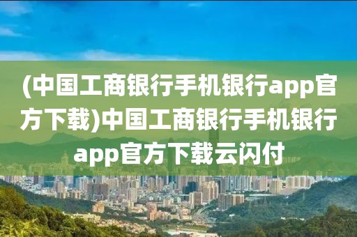 (中国工商银行手机银行app官方下载)中国工商银行手机银行app官方下载云闪付