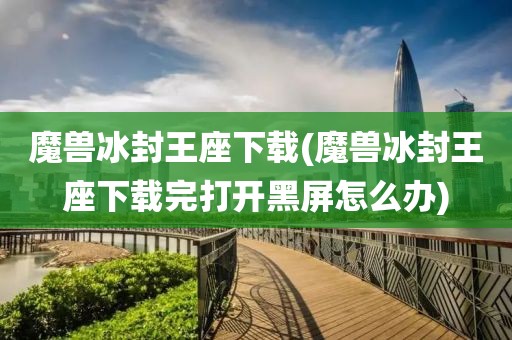 魔兽冰封王座下载(魔兽冰封王座下载完打开黑屏怎么办)