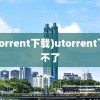 (utorrent下载)utorrent下载不了