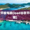 谷歌平板电脑(ipad谷歌平板电脑)